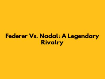 Federer Vs. Nadal: A Legendary Rivalry