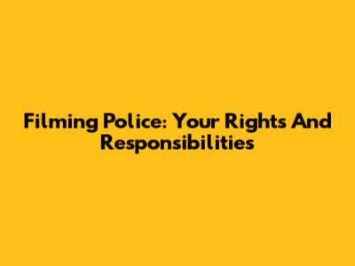 Filming Police: Your Rights And Responsibilities