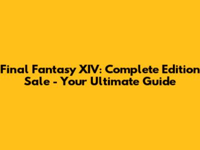 Final Fantasy XIV: Complete Edition Sale - Your Ultimate Guide