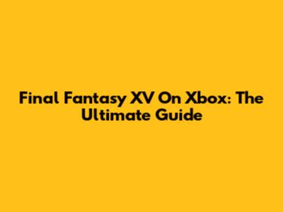 Final Fantasy XV On Xbox: The Ultimate Guide