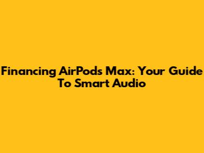 Financing AirPods Max: Your Guide To Smart Audio