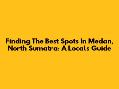 Finding The Best Spots In Medan, North Sumatra: A Local's Guide
