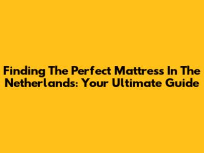 Finding The Perfect Mattress In The Netherlands: Your Ultimate Guide