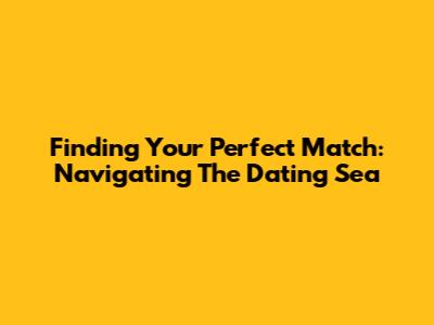 Finding Your Perfect Match: Navigating The Dating Sea