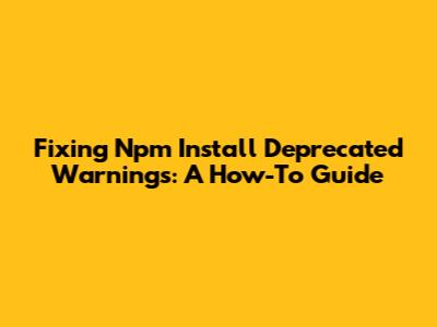 Fixing Npm Install Deprecated Warnings: A How-To Guide