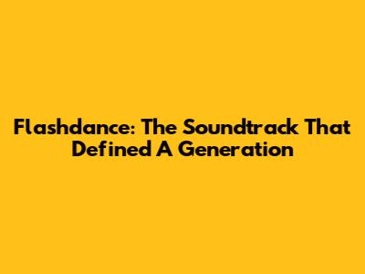 Flashdance: The Soundtrack That Defined A Generation