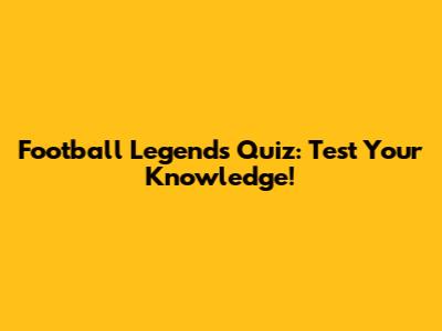 Football Legends Quiz: Test Your Knowledge!