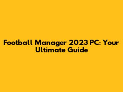 Football Manager 2023 PC: Your Ultimate Guide