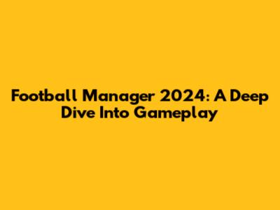 Football Manager 2024: A Deep Dive Into Gameplay