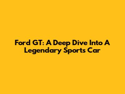 Ford GT: A Deep Dive Into A Legendary Sports Car