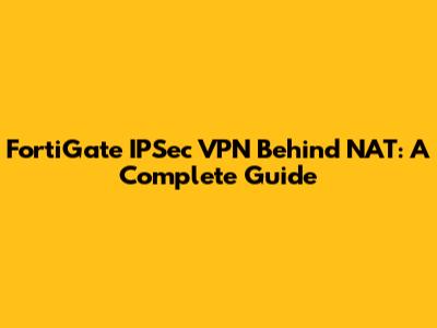 FortiGate IPSec VPN Behind NAT: A Complete Guide