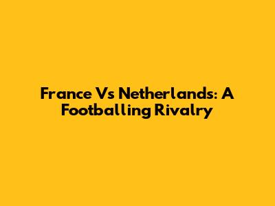 France Vs Netherlands: A Footballing Rivalry