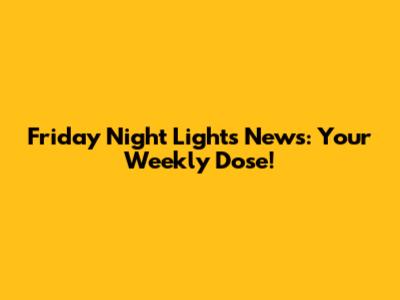 Friday Night Lights News: Your Weekly Dose!