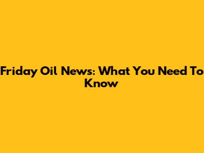 Friday Oil News: What You Need To Know