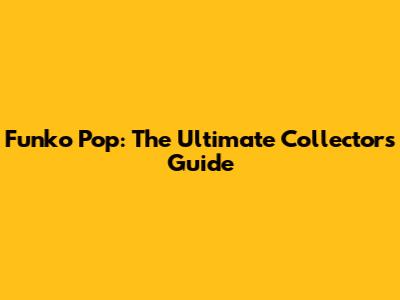 Funko Pop: The Ultimate Collector's Guide