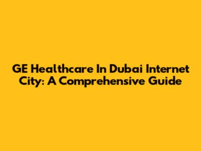 GE Healthcare In Dubai Internet City: A Comprehensive Guide