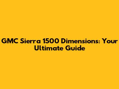 GMC Sierra 1500 Dimensions: Your Ultimate Guide