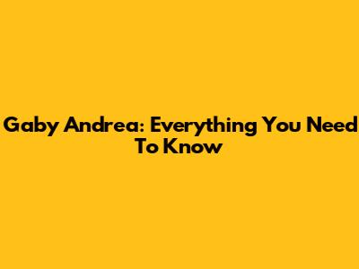 Gaby Andrea: Everything You Need To Know
