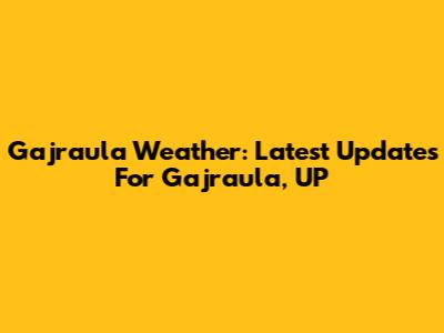Gajraula Weather: Latest Updates For Gajraula, UP