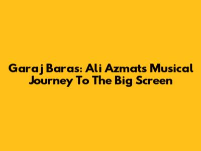 Garaj Baras: Ali Azmat's Musical Journey To The Big Screen