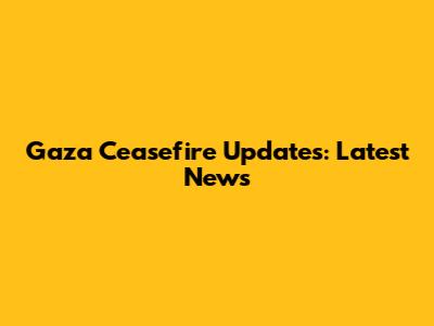 Gaza Ceasefire Updates: Latest News