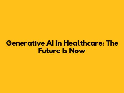 Generative AI In Healthcare: The Future Is Now