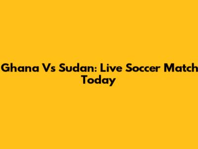 Ghana Vs Sudan: Live Soccer Match Today