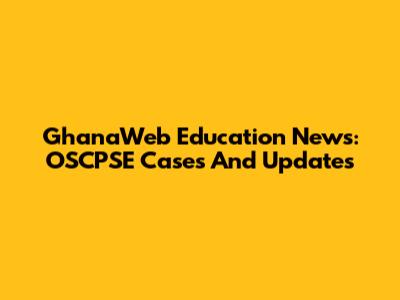 GhanaWeb Education News: OSCPSE Cases And Updates