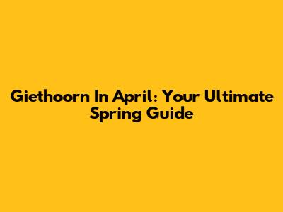 Giethoorn In April: Your Ultimate Spring Guide