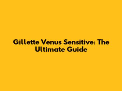 Gillette Venus Sensitive: The Ultimate Guide