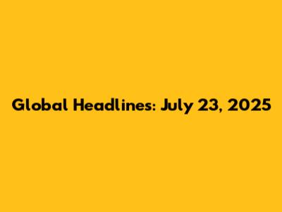 Global Headlines: July 23, 2025