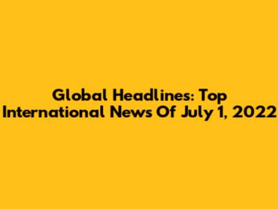 Global Headlines: Top International News Of July 1, 2022