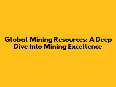 Global Mining Resources: A Deep Dive Into Mining Excellence