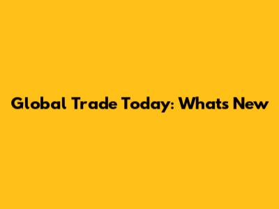 Global Trade Today: What's New