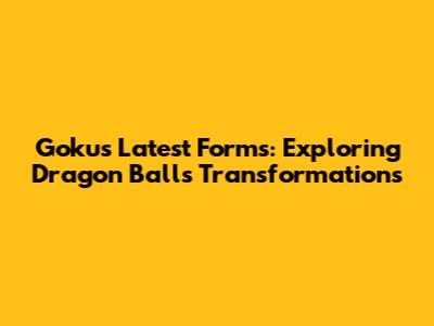 Goku's Latest Forms: Exploring Dragon Ball's Transformations