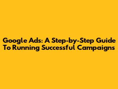 Google Ads: A Step-by-Step Guide To Running Successful Campaigns