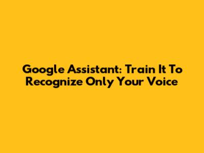 Google Assistant: Train It To Recognize Only Your Voice