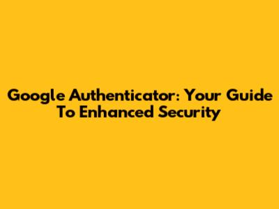 Google Authenticator: Your Guide To Enhanced Security