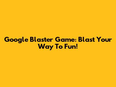 Google Blaster Game: Blast Your Way To Fun!