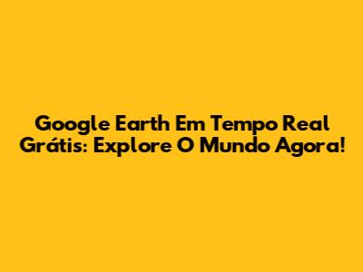Google Earth Em Tempo Real Grátis: Explore O Mundo Agora!