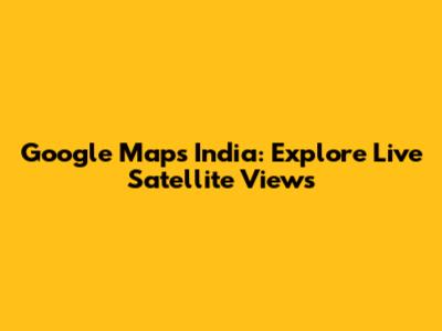 Google Maps India: Explore Live Satellite Views