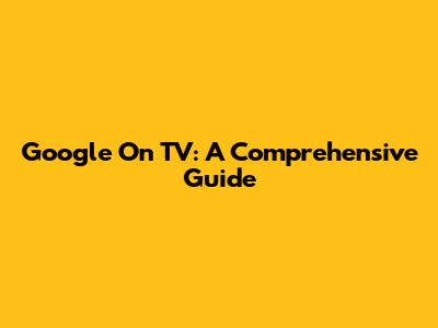 Google On TV: A Comprehensive Guide