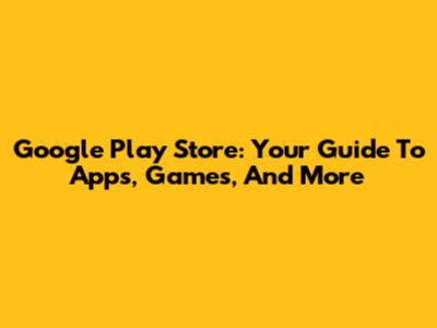Google Play Store: Your Guide To Apps, Games, And More