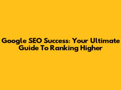 Google SEO Success: Your Ultimate Guide To Ranking Higher
