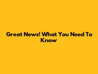 Great News! What You Need To Know