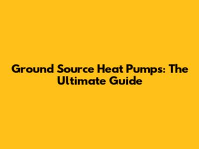 Ground Source Heat Pumps: The Ultimate Guide