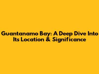 Guantanamo Bay: A Deep Dive Into Its Location & Significance