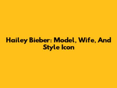 Hailey Bieber: Model, Wife, And Style Icon