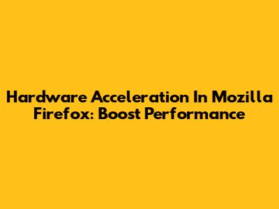 Hardware Acceleration In Mozilla Firefox: Boost Performance