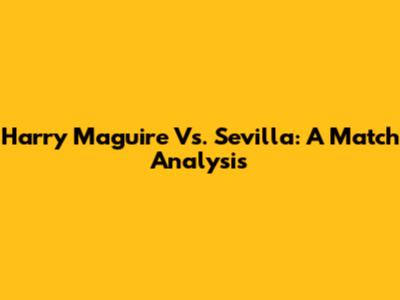 Harry Maguire Vs. Sevilla: A Match Analysis